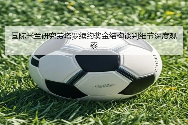国际米兰研究劳塔罗续约奖金结构谈判细节深度观察