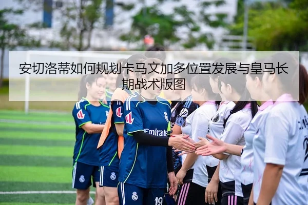 安切洛蒂如何规划卡马文加多位置发展与皇马长期战术版图