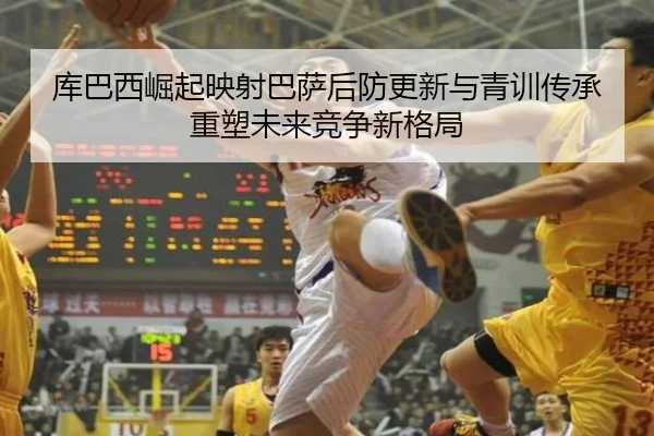 库巴西崛起映射巴萨后防更新与青训传承重塑未来竞争新格局