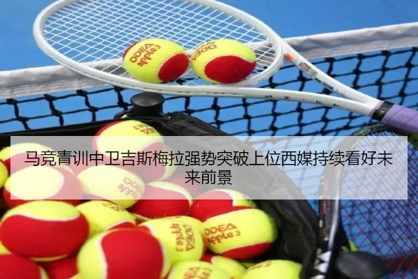 马竞青训中卫吉斯梅拉强势突破上位西媒持续看好未来前景